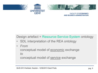 Design artefact = Resource-Service-System ontology
•  SDL interpretation of the REA ontology
•  From
conceptual model of economic exchange
to
conceptual model of service exchange
QUIS 2013 Karlstad, Sweden - 12/06/2013 Geert Poels pag. 8
 