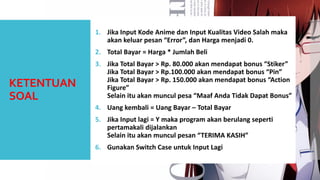 KETENTUAN SOAL 
1.JikaInput KodeAnime danInput KualitasVideo Salah makaakankeluarpesan“Error”, danHargamenjadi0. 
2.Total Bayar = Harga* JumlahBeli 
3.JikaTotal Bayar > Rp. 80.000 akanmendapatbonus “Stiker” JikaTotal Bayar > Rp.100.000 akanmendapatbonus “Pin” JikaTotal Bayar > Rp. 150.000 akanmendapatbonus “Action Figure” Selainituakanmunculpesa“MaafAndaTidakDapatBonus” 
4.Uangkembali= UangBayar –Total Bayar 
5.JikaInput lagi= Y makaprogram akanberulangsepertipertamakalidijalankanSelainituakanmunculpesan“TERIMA KASIH” 
6.GunakanSwitch Case untukInput Lagi 