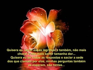 Quisera eu, secar essas lágrimas e também, não maisQuisera eu, secar essas lágrimas e também, não mais
chorar e não mais sentir tamanha dor...chorar e não mais sentir tamanha dor...
Quisera eu ter todas as respostas e saciar a sedeQuisera eu ter todas as respostas e saciar a sede
dos que clamam por elas, minhas perguntas tambémdos que clamam por elas, minhas perguntas também
as esperam, são tantas...as esperam, são tantas...
 