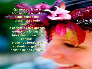 Quisera eu, levar oQuisera eu, levar o
sorriso, com o qual asorriso, com o qual a
simplicidade nossimplicidade nos
presenteia a todopresenteia a todo
instante,instante,
a certeza de que apenasa certeza de que apenas
o Amor e a fé nessao Amor e a fé nessa
força maior, que nosforça maior, que nos
conduz,conduz,
é que nos fortalece eé que nos fortalece e
sustenta no grandesustenta no grande
desafio de nos vencer.desafio de nos vencer.
 