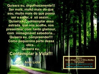 Quisera eu, orgulhosamente!!!Quisera eu, orgulhosamente!!!
Ser mais, muito mais do queSer mais, muito mais do que
sou, muito mais do que possosou, muito mais do que posso
ser e saber, e só assim...ser e saber, e só assim...
Quisera eu, contemplar essaQuisera eu, contemplar essa
estrada que nos acolhe, nosestrada que nos acolhe, nos
presenteia com tanto glamour,presenteia com tanto glamour,
com inimaginável sabedoria...com inimaginável sabedoria...
Quisera eu, compreender!!!Quisera eu, compreender!!!
Como pequenina parte dessaComo pequenina parte dessa
obra...obra...
Quisera eu,Quisera eu,
Contemplar a Vida!!!Contemplar a Vida!!!
Anaí LiciaAnaí Licia
Música :Música :
Danny Wright - Out of Africa MedleyDanny Wright - Out of Africa Medley
Formataçao:Formataçao:
maricarusocunha@pranos.com.brmaricarusocunha@pranos.com.br
www.pranos.com.brwww.pranos.com.br
 