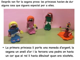 Després van fer la segona prova: les princeses havien de dur
alguna cosa que siguera especial per a elles.
• La primera princesa li porta una moneda d'argent, la
segona un anell d'or i la tercera una pedra on havia
un cor que el rei li havia dibuixat quan era xicoteta.
 