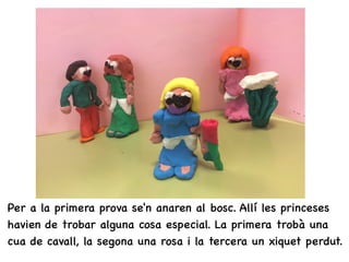 • Per a la primera prova se'n anaren al bosc. Allí les princeses
havien de trobar alguna cosa especial. La primera trobà una
cua de cavall, la segona una rosa i la tercera un xiquet perdut.
 