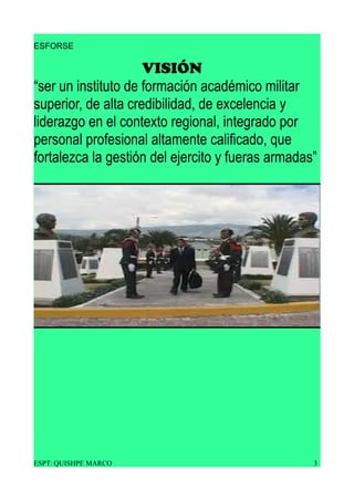 ESFORSE
VISIÓN
“ser un instituto de formación académico militar
superior, de alta credibilidad, de excelencia y
liderazgo en el contexto regional, integrado por
personal profesional altamente calificado, que
fortalezca la gestión del ejercito y fueras armadas”
ESPT: QUISHPE MARCO 3
 