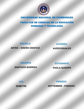UNIVERSIDAD NACIONAL DE CHIMBORAZO
FACULTAD DE CIENCIAS DE LA EDUCACIÓN
HUMANAS Y TECNOLOGÍA

ESCUELA

CATEDRA:

ARTES – DISEÑO GRÁFICO

AUDIOVISUALES

DOCENTE

ESTUDIANTE

SANTIAGO BARRIGA

PAOLA QUISHPE

5TO

PERIÓDO

SEMETRE

SEPTIEMBRE - FEBRERO

 