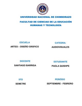 UNIVERSIDAD NACIONAL DE CHIMBORAZO
FACULTAD DE CIENCIAS DE LA EDUCACIÓN
HUMANAS Y TECNOLOGÍA

ESCUELA

CATEDRA:

ARTES – DISEÑO GRÁFICO

AUDIOVISUALES

DOCENTE

ESTUDIANTE

SANTIAGO BARRIGA

PAOLA QUISHPE

5TO

PERIÓDO

SEMETRE

SEPTIEMBRE - FEBRERO

 