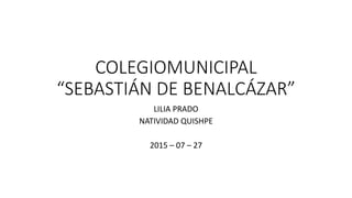 COLEGIOMUNICIPAL
“SEBASTIÁN DE BENALCÁZAR”
LILIA PRADO
NATIVIDAD QUISHPE
2015 – 07 – 27
 