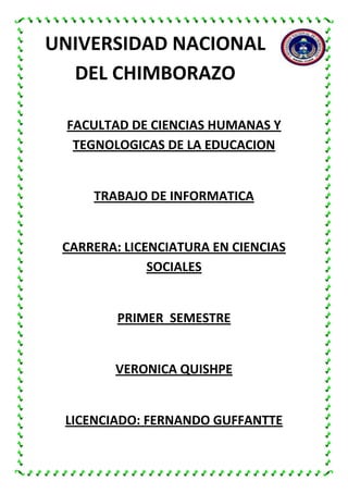 UNIVERSIDAD NACIONAL
DEL CHIMBORAZO
FACULTAD DE CIENCIAS HUMANAS Y
TEGNOLOGICAS DE LA EDUCACION

TRABAJO DE INFORMATICA

CARRERA: LICENCIATURA EN CIENCIAS
SOCIALES

PRIMER SEMESTRE

VERONICA QUISHPE

LICENCIADO: FERNANDO GUFFANTTE

 