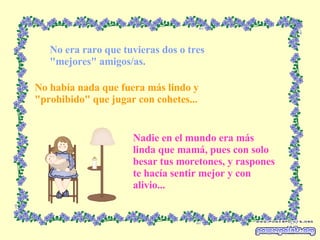 No era raro que tuvieras dos o tres "mejores" amigos/as. No había nada que fuera más lindo y "prohibido" que jugar con cohetes... Nadie en el mundo era más linda que mamá, pues con solo besar tus moretones, y raspones te hacía sentir mejor y con alivio... 