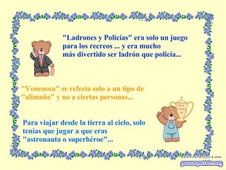 "Ladrones y Policías" era solo un juego para los recreos ... y era mucho más divertido ser ladrón que policía... "Venenosa" se refería solo a un tipo de "alimaña" y no a ciertas personas... Para viajar desde la tierra al cielo, solo  tenías que jugar a que eras "astronauta o superhéroe"... 