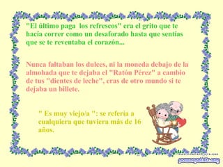 "El último paga  los refrescos" era el grito que te hacía correr como un desaforado hasta que sentías que se te reventaba el corazón... Nunca faltaban los dulces, ni la moneda debajo de la almohada que te dejaba el "Ratón Pérez" a cambio de tus "dientes de leche", eras de otro mundo si te dejaba un billete. " Es muy viejo/a ": se refería a cualquiera que tuviera más de 16 años. 