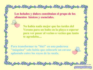 Los helados y dulces constituían el grupo de los alimentos  básicos y esenciales. Para transformar tu "bici" en una poderosa "máquina" solo había que colocarle un envase aplastado entre los rayos de la rueda. No había nada mejor que las tardes del Verano para un baño en la playa o esperar para ver pasar al vecino o vecina que tanto te agradaba.... 