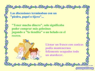 Las discusiones terminaban con un "piedra, papel o tijera"... "Tener mucho dinero", solo significaba poder comprar más golosinas jugando a "la tiendita" o un helado en el recreo. Llenar un frasco con canicas podía mantenernos felizmente ocupados todo un atardecer. 