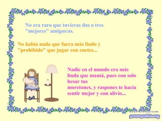 No era raro que tuvieras dos o tres "mejores" amigos/as. No había nada que fuera más lindo y "prohibido" que jugar con cuetes... Nadie en el mundo era más linda que mamá, pues con solo besar tus moretones, y raspones te hacía sentir mejor y con alivio... 
