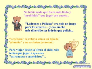No había nada que fuera más lindo y "prohibido" que jugar con cuetes... "Ladrones y Policías" era solo un juego para los recreos ... y era mucho más divertido ser ladrón que policía... "Venenosa" se refería solo a un tipo de "alimaña" y no a ciertas personas... Para viajar desde la tierra al cielo, solo  tenías que jugar a que eras "astronauta o superhéroe"... 