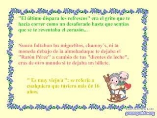 "El último dispara los refrescos" era el grito que te hacía correr como un desaforado hasta que sentías que se te reventaba el corazón... Nunca faltaban los miguelitos, chamoy´s, ni la moneda debajo de la almohadaque te dejaba el "Ratón Pérez" a cambio de tus "dientes de leche", eras de otro mundo si te dejaba un billete. " Es muy viejo/a ": se refería a cualquiera que tuviera más de 16 años. 