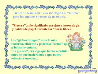Tu peor "desilusión " era ser elegido al "último" para los equipos y juegos de tu escuela. "Guerra", solo significaba arrojarse trozos de gis y bolitas de papel durante las "horas libres". Los "globos de agua" eran la más moderna, eficiente y poderosa "arma" que se había inventado. "La guerra", era algo que había sucedido antes de que naciéramos y que nunca volvería a suceder... 