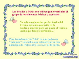 Los helados y frutas con chile piquín constituían el grupo de los alimentos  básicos y esenciales. Para transformar tu "bici" en una poderosa "máquina" solo había que colocarle un envase aplastado de frutsi entre los rayos de la rueda. No había nada mejor que las tardes del Verano para una cascarita en la cuadra o esperar para ver pasar al vecino o vecina que tanto te agradaba.... 