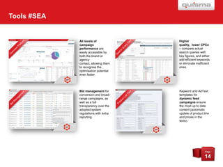 Tools #SEA

All levels of
campaign
performance are
easily accessible by
both the brand or
agency
contact, allowing them
to recognise the
optimisation potential
even faster.

Higher
quality, lower CPCs
– compare actual
search queries with
key figures, and either
add efficient keywords
or eliminate inefficient
ones.

Bid management for
conversion and broadrange campaigns, as
well as a full
transparency over the
adopted system
regulations with extra
reporting.

Keyword and AdText
templates for
dynamic feed
campaigns ensure
the most up to date
content (automatic
update of product line
and prices in the
texts).

Page

14

 