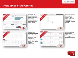 Tools #Display Advertising

Adjustable - A
dashboard provides
detailed information in
every window.
Window views can be
later extracted as a
chart or picture.

Provides a complete
overview of all
campaign setup
settings on several
SSPs and Ad
Exchanges in only a
few clicks.

Dynamic and
automatic real-time
optimisation of ad
delivery and bidding
strategy for every
campaign in
accordance with
specific goals based
on actual
performance.

Different reporting
features ensure
individual campaign
monitoring with
maximum efficiency.

Page

18

 