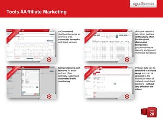 Tools #Affiliate Marketing

A Customised
dashboard ensures an
overview of all
connected networks
and direct partners.

Add new networks
and direct partners
without any effort
for the client.
Automated
transaction
processes ensure
security and prevent
numerical deviations.

Comprehensive alert
features via email
and text offers
optimally customised
automated traffic
monitoring.

Product data can be
enriched in various
ways and can be
adjusted to the
individual needs of
networks and direct
partners – without
any effort for the
client.

PAGE

20

 