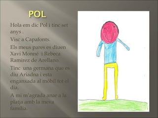 Hola em dic Pol i tinc set
anys .
Visc a Capafonts.
Els meus pares es diuen
Xavi Monné i Rebeca
Ramirez de Arellano.
Tinc una germana que es
diu Ariadna i esta
enganxada al mòbil tot el
dia.
A mi m’agrada anar a la
platja amb la meva
família.
 