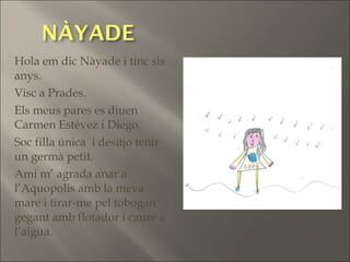 Hola em dic Nàyade i tinc sis
anys.
Visc a Prades.
Els meus pares es diuen
Carmen Estévez i Diego.
Soc filla única i desitjo tenir
un germà petit.
Ami m’ agrada anar a
l’Aquopolis amb la meva
mare i tirar-me pel tobogan
gegant amb flotador i caure a
l’aigua.
 