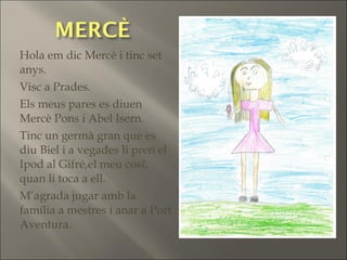 Hola em dic Mercè i tinc set
anys.
Visc a Prades.
Els meus pares es diuen
Mercè Pons i Abel Isern.
Tinc un germà gran que es
diu Biel i a vegades li pren el
Ipod al Gifré,el meu cosí,
quan li toca a ell.
M’agrada jugar amb la
família a mestres i anar a Port
Aventura.
 