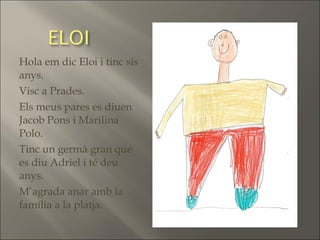 Hola em dic Eloi i tinc sis
anys.
Visc a Prades.
Els meus pares es diuen
Jacob Pons i Marilina
Polo.
Tinc un germà gran que
es diu Adriel i té deu
anys.
M’agrada anar amb la
família a la platja.
 