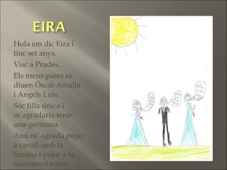 Hola em dic Eira i
tinc set anys.
Visc a Prades.
Els meus pares es
diuen Óscar Amalla
i Angels Luis.
Sóc filla única i
m’agradaria tenir
una germana.
Ami m’ agrada pujar
a cavall amb la
família i pujar a la
muntanya russa.
 