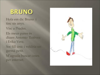 Hola em dic Bruno i
tinc sis anys.
Visc a Prades.
Els meus pares és
diuen Antonio Estévez
i Erika Vera.
Soc fill únic i voldria un
germà petit.
M’agrada buscar coses
per internet.
 