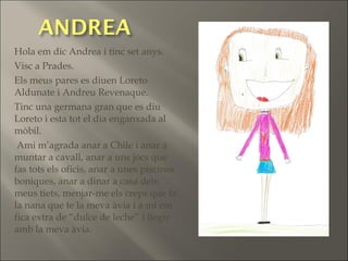 Hola em dic Andrea i tinc set anys.
Visc a Prades.
Els meus pares es diuen Loreto
Aldunate i Andreu Revenaque.
Tinc una germana gran que es diu
Loreto i esta tot el dia enganxada al
mòbil.
Ami m’agrada anar a Chile i anar a
muntar a cavall, anar a uns jocs que
fas tots els oficis, anar a unes piscines
boniques, anar a dinar a casa dels
meus tiets, menjar-me els creps que fa
la nana que te la meva àvia i a mi em
fica extra de “dulce de leche” i llegir
amb la meva àvia.
 