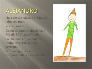 Hola em dic Alejandro Misaila
i tinc set anys.
Visc a Prades.
Els meus pares es diuen Nico
Misaila i Mihaela Misaila.
Sóc fill únic i m´ agradaria
tindre un germà o una
germana.
A mi m’agrada anar de
compres amb la meva família.
 