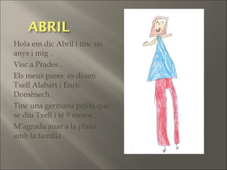 Hola em dic Abril i tinc sis
anys i mig .
Visc a Prades .
Els meus pares es diuen
Txell Alabart i Enric
Domènech .
Tinc una germana petita que
se diu Txell i té 9 mesos .
M’agrada anar a la platja
amb la família .
 