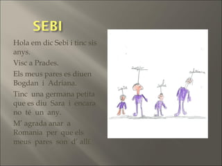 Hola em dic Sebi i tinc sis
anys.
Visc a Prades.
Els meus pares es diuen
Bogdan i Adriana.
Tinc una germana petita
que es diu Sara i encara
no té un any.
M’ agrada anar a
Romania per que els
meus pares son d’ allí.
 
