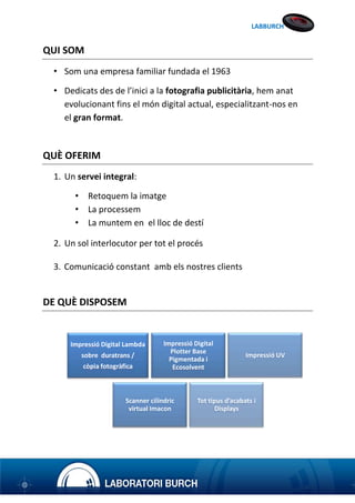 LABBURCH

QUI SOM
• Som una empresa familiar fundada el 1963
• Dedicats des de l’inici a la fotografia publicitària, hem anat
evolucionant fins el món digital actual, especialitzant-nos en
el gran format.

QUÈ OFERIM
1. Un servei integral:
•
•
•

Retoquem la imatge
La processem
La muntem en el lloc de destí

2. Un sol interlocutor per tot el procés
3. Comunicació constant amb els nostres clients

DE QUÈ DISPOSEM

Impressió Digital Lambda
sobre duratrans /
còpia fotogràfica

Impressió Digital
Plotter Base
Pigmentada i
Ecosolvent

Scanner cilíndric
virtual Imacon

Impressió UV

Tot tipus d’acabats i
Displays

 