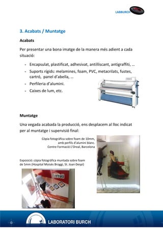 LABBURCH

3. Acabats / Muntatge
Acabats
Per presentar una bona imatge de la manera més adient a cada
situació:
- Encapsulat, plastificat, adhesivat, antilliscant, antigraffiti, …
- Suports rígids: melamines, foam, PVC, metacrilats, fustes,
cartró, panel d’abella, …
- Perfileria d’alumini.
- Caixes de lum, etc.

Muntatge
Una vegada acabada la producció, ens desplacem al lloc indicat
per al muntatge i supervisió final:
Còpia fotogràfica sobre foam de 10mm,
amb perfils d’alumini blanc.
Centre Formació L’Oreal, Barcelona

Exposició: còpia fotogràfica muntada sobre foam
de 5mm (Hospital Moisès Broggi, St. Joan Despí)

 