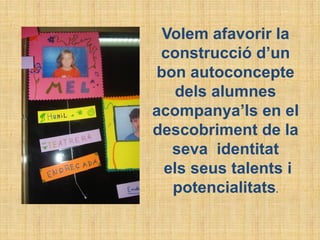 Volem afavorir la
construcció d’un
bon autoconcepte
dels alumnes
acompanya’ls en el
descobriment de la
seva identitat
els seus talents i
potencialitats.
 