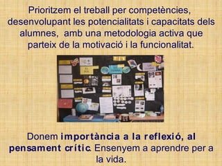 Prioritzem el treball per competències,
desenvolupant les potencialitats i capacitats dels
alumnes, amb una metodologia activa que
parteix de la motivació i la funcionalitat.
Donem importància a la reflexió, al
pensament crític. Ensenyem a aprendre per a
la vida.
 