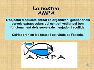 L'objectiu d'aquesta entitat és organitzar i gestionar els
serveis extraescolars del centre i vetllar pel bon
funcionament dels serveis de menjador i acollida.
Col·laboren en les festes i activitats de l'escola.
 