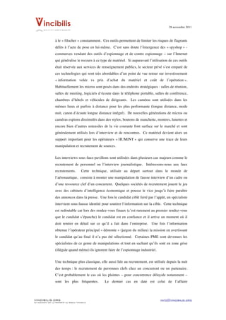 28 novembre 2011


	
  
                    à le « filocher » constamment. Ces outils permettent de limiter les risques de flagrants
                    délits à l’acte de pose en lui-même. C’est sans doute l’émergence des « spyshop » -
                    commerces vendant des outils d’espionnage et de contre espionnage – sur l’Internet
                    qui généralise le recours à ce type de matériel. Si auparavant l’utilisation de ces outils
                    était réservée aux services de renseignement publics, le secteur privé s’est emparé de
                    ces technologies qui sont très abordables d’un point de vue retour sur investissement
                    « information volée vs prix d’achat du matériel et coût de l’opération ».
                    Habituellement les micros sont posés dans des endroits stratégiques : salles de réunion,
                    salles de meeting, logiciels d’écoute dans le téléphone portable, salles de conférence,
                    chambres d’hôtels et véhicules de dirigeants. Les caméras sont utilisées dans les
                    mêmes lieux et parfois à distance pour les plus performante (longue distance, mode
                    nuit, canon d’écoute longue distance intégré). De nouvelles générations de micros ou
                    caméras espions dissimulés dans des stylos, boutons de manchette, montres, lunettes et
                    encore bien d’autres ustensiles de la vie courante font surface sur le marché et sont
                    généralement utilisés lors d’interview et de rencontres. Ce matériel devient alors un
                    support important pour les opérateurs « HUMINT » qui conserve une trace de leurs
                    manipulation et recrutement de sources.


                    Les interviews sous faux-pavillons sont utilisées dans plusieurs cas majeurs comme le
                    recrutement de personnel ou l’interview journalistique. Intéressons-nous aux faux
                    recrutements.           Cette technique, utilisée au départ surtout dans le monde de
                    l’aéronautique, consiste à monter une manipulation de fausse interview d’un cadre ou
                    d’une ressource clef d’un concurrent. Quelques sociétés de recrutement jouent le jeu
                    avec des cabinets d’intelligence économique et pousse le vice jusqu’à faire paraître
                    des annonces dans la presse. Une fois le candidat ciblé ferré par l’appât, un spécialiste
                    intervient sous fausse identité pour soutirer l’information sur la cible. Cette technique
                    est redoutable car lors des rendez-vous finaux (c’est rarement au premier rendez-vous
                    que le candidat s’épanche) le candidat est en confiance et il arrive un moment où il
                    doit rentrer en détail sur ce qu’il a fait dans l’entreprise. Une fois l’information
                    obtenue l’opérateur principal « démonte » (jargon du milieu) la mission en avertissant
                    le candidat qu’au final il n’a pas été sélectionné. Certaines PME sont devenues les
                    spécialistes de ce genre de manipulations et tout en sachant qu’ils sont en zone grise
                    (illégale quand même) ils ignorent faire de l’espionnage industriel.


                    Une technique plus classique, elle aussi liée au recrutement, est utilisée depuis la nuit
                    des temps : le recrutement de personnes clefs chez un concurrent ou un partenaire.
                    C’est probablement le cas où les plaintes – pour concurrence déloyale notamment –
                    sont les plus fréquentes.            Le dernier cas en date est celui de l’affaire



VINCIBILIS.ORG                                                                             info@vincibilis.org
Ce document est la propriété du réseau Vincibilis
 