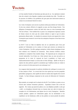 28 novembre 2011


	
  
                                                                                    et d’une manière frontale ne fonctionne que dans peu de cas. Les opérateurs montent
                                                                                    donc des scénarii et des légendes complexes pour atteindre leur cible. Travailler sur
                                                                                    les passions, les hobbies et les problèmes des gens peut ainsi furtivement amener au
                                                                                    contact et au recrutement final de la source.


                                                                                    Les visites d’entreprise sont souvent un prétexte utilisé pour dérober de l’information.
                                                                                    Un des mes contacts officiels m’a rapporté, un jour, une bien étrange histoire. Une
                                                                                    délégation d’entrepreneurs coréens (du Sud) était venue en visite économique dans
                                                                                    l’Est de la France. Tout semblait bien se passer. Les entrepreneurs régionaux avaient
                                                                                    de bonnes raisons de croire que des contrats allaient se signer et que de juteux
                                                                                    partenariats allaient naître. La chambre de commerce locale avait organisé des visites
                                                                                    d’entreprises pour montrer le savoir-faire des entreprises françaises et leur haut niveau
                                                                                    technologique.


                                                                                    La D.S.T. 3 avait eu l’idée de dépêcher deux de ses spécialistes pour d’une part
                                                                                    prendre de l’information sur les coréens et d’autre part sécuriser au minimum les
                                                                                    visites d’entreprises. En effet, quelques entreprises visitées étaient stratégiques de par
                                                                                    leurs relations avec l’industrie de l’armement.                                                                                                 Deux hommes d’affaires coréens
                                                                                    semblaient se comporter d’une manière étrange. Ne respectant pas les consignes de
                                                                                    sécurité industrielle, l’un d’entre eux s’était retrouvé dans un zone non prévue au
                                                                                    programme de la visite (il s’agissait du local à poubelles) et l’autre avait
                                                                                    malencontreusement trempé sa cravate dans un bain chimique. Quelle ne fût pas la
                                                                                    surprise des deux policiers quand ils constatèrent que l’indélicat coréen ne voulait ni
                                                                                    jeter sa cravate ni la faire passer par la case nettoyage à sec !


                                                                                    Les soupçons étant trop grands, les policiers décidèrent de confisquer la cravate et de
                                                                                    la faire analyser à Paris. La cravate était d’un tissu spécial qui avait des propriétés
                                                                                    particulières spongieuses, était capable de retenir la matière dans laquelle elle avait été
                                                                                    trempée. Le bain chimique comprenait un des secrets de fabrication de l’entreprise
                                                                                    ciblée.


                                                                                    Bien entendu, cet exemple sent le scénario de série B. C’est d’ailleurs, je pense, un cas
                                                                                    d’école dans certaines formations policières.                                                                                                  Cependant d’autres faits m’ont été
                                                                                    rapportés. Du visiteur qui prend des photos avec son téléphone portable à celui qui
                                                                                    « oubli » un dictaphone dissimulé dans un classeur dans une salle de réunion, les
                                                                                    exemples de vol d’informations sont légions lors de visite d’entreprises. Identifier
                                                                                    certains produits, capturer de l’information papier, lire les destinataires et les
                                                                                    expéditeurs sur des bordereaux collés sur des palettes ou encore prendre des photos

	
  	
  	
  	
  	
  	
  	
  	
  	
  	
  	
  	
  	
  	
  	
  	
  	
  	
  	
  	
  	
  	
  	
  	
  	
  	
  	
  	
  	
  	
  	
  	
  	
  	
  	
  	
  	
  	
  	
  	
  	
  	
  	
  	
  	
  	
  	
  	
  	
  	
  	
  	
  	
  	
  	
  	
  
3
       Direction de la Surveillance du Territoire (ajourd’hui devenue la D.C.R.I.)


VINCIBILIS.ORG                                                                                                                                                                                                                                      info@vincibilis.org
Ce document est la propriété du réseau Vincibilis
 