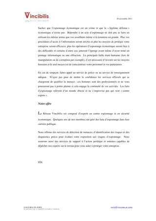 28 novembre 2011


	
  
                    Sachez que l’espionnage économique est un crime et que la « légitime défense »
                    économique n’existe pas. Répondre à un acte d’espionnage ne doit pas se faire en
                    utilisant les mêmes armes que vos assaillants même si la tentation est grande. Plus vos
                    procédures d’accès à l’information seront strictes et plus les moyens de protéger votre
                    entreprise seront efficaces, plus les opérateurs d’espionnage économique seront face à
                    des difficultés et certains d’entre eux jetteront l’éponge avant même d’avoir tenté un
                    piratage informatique ou une effraction. La principale faille étant humaine (lors de
                    manipulation ou de corruption par exemple), il est nécessaire d’investir sur les moyens
                    humains et le seul moyen est de conscientiser votre personnel et vos partenaires.


                    En cas de soupçon, faites appel au service de police ou au service de renseignement
                    adéquat.        N’ayez pas peur de mettre la confidence les services officiels qui se
                    chargeront de qualifier la menace ; ces hommes sont des professionnels et ne vous
                    pousseront pas à porter plainte si cela engage la continuité de vos activités. Les faits
                    d’espionnage relèvent d’un monde obscur et ne s’improvise pas qui veut « contre
                    espion ».


                    Notre offre


                    Le     Réseau Vincibilis est composé d’experts en contre espionnage et en sécurité

                    économique. Quelques uns de nos membres ont géré des faits d’espionnage dans leur
                    carrière publique.


                    Nous offrons des services de détection de menaces, d’identification des risques et des
                    diagnostics précis pour évaluer votre exposition aux risques d’espionnage.          Nous
                    assurons aussi des services de support à l’action juridique et sommes capables de
                    dépêcher nos experts sur le terrain pour vous aider à protéger votre entreprise.




                    FIN.




VINCIBILIS.ORG                                                                             info@vincibilis.org
Ce document est la propriété du réseau Vincibilis
 
