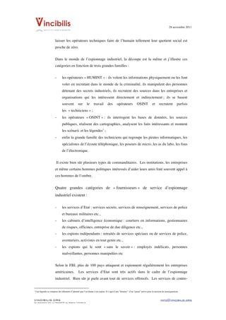 28 novembre 2011


	
  
                                                                                    laisser les opérateurs techniques faire de l’humain tellement leur quotient social est
                                                                                    proche de zéro.


                                                                                    Dans le monde de l’espionnage industriel, la découpe est la même et j’illustre ces
                                                                                    catégories en fonction de trois grandes familles :


                                                                                    -                           les opérateurs « HUMINT » : ils volent les informations physiquement ou les font
                                                                                                                voler en recrutant dans le monde de la criminalité, ils manipulent des personnes
                                                                                                                détenant des secrets industriels, ils recrutent des sources dans les entreprises et
                                                                                                                organisations qui les intéressent directement et indirectement ; ils se basent
                                                                                                                souvent                                                         sur                                 le             travail   des   opérateurs   OSINT   et   recrutent   parfois
                                                                                                                les « techniciens » ;
                                                                                    -                           les opérateurs « OSINT » : ils interrogent les bases de données, les sources
                                                                                                                publiques, réalisent des cartographies, analysent les faits intéressants et montent
                                                                                                                les scénarii et les légendes1 ;
                                                                                    -                           enfin la grande famille des techniciens qui regroupe les pirates informatiques, les
                                                                                                                spécialistes de l’écoute téléphonique, les poseurs de micro, les as du labo, les fous
                                                                                                                de l’électronique.


                                                                                        Il existe bien sûr plusieurs types de commanditaires. Les institutions, les entreprises
                                                                                    et même certains hommes politiques intéressés d’aider leurs amis font souvent appel à
                                                                                    ces hommes de l’ombre.


                                                                                    Quatre grandes catégories de « fournisseurs » de service d’espionnage
                                                                                    industriel existent :

                                                                                    -                           les services d’Etat : services secrets, services de renseignement, services de police
                                                                                                                et bureaux militaires etc.,
                                                                                    -                           les cabinets d’intelligence économique : courtiers en informations, gestionnaires
                                                                                                                de risques, officines, entreprise de due diligence etc.,
                                                                                    -                           les espions indépendants : retraités de services spéciaux ou de services de police,
                                                                                                                aventuriers, activistes en tout genre etc.,
                                                                                    -                           les espions qui le sont « sans le savoir » : employés indélicats, personnes
                                                                                                                malveillantes, personnes manipulées etc


                                                                                    Selon le FBI, plus de 100 pays attaquent et espionnent régulièrement les entreprises
                                                                                    américaines.                                                                                  Les services d’Etat sont très actifs dans le cadre de l’espionnage
                                                                                    industriel. Bien sûr je parle avant tout de services offensifs. Les services de contre-

	
  	
  	
  	
  	
  	
  	
  	
  	
  	
  	
  	
  	
  	
  	
  	
  	
  	
  	
  	
  	
  	
  	
  	
  	
  	
  	
  	
  	
  	
  	
  	
  	
  	
  	
  	
  	
  	
  	
  	
  	
  	
  	
  	
  	
  	
  	
  	
  	
  	
  	
  	
  	
  	
  	
  	
  
1
       Une légende se compose des éléments d’identité que l’on donne à un espion. Il s’agit d’une “histoire”, d’un “passé” prévu pour la mission de renseignement.


VINCIBILIS.ORG                                                                                                                                                                                                                                                               info@vincibilis.org
Ce document est la propriété du réseau Vincibilis
 
