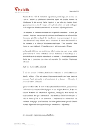 28 novembre 2011


	
  
                    Bien loin de moi l’idée de mettre toute la population journalistique dans le même sac.
                    Cela dit, puisque les journalistes connaissent depuis une dizaine d’années un
                    effondrement de leur pouvoir d’achat (salaires), et une baisse des budgets alloués
                    (paiement de sources, frais de voyages, notes de frais), certains sont tentés par l’argent
                    facile que peuvent offrir les commanditaires de missions d’espionnage industriel.


                    Les entreprises de communication sont aussi de parfaites couvertures. Il existe, par
                    exemple à Bruxelles, une entreprise de communication basée près de la Commission
                    Européenne qui réalise en façade des sites Internet et des communiqués de presse.
                    Cette entreprise a d’autres activités dont la surveillance de certains fonctionnaires ou
                    élus européens et la collecte d’informations stratégiques. Cette entreprise a donc
                    pignon-sur-rue et n’a jamais été inquiétée pour ses activités connexes illégales.


                    Les bureau de lobbyistes sont aussi souvent utilisés comme couverture car une société
                    qui fait appel à un bureau vendant des services d’influence est bien obligée de se
                    mettre à nu ne fût-ce que pour contextualiser sa demande. Certains lobbyistes jouent
                    double jeu et commettent des actes qui pourraient être qualifiés d’espionnage
                    industriel.


                    Mais que cherchent les espions ?


                    Il   faut bien se rendre à l’évidence, l’information est devenue un facteur clef de succès

                    dans les affaires.              Celui qui maîtrise l’information contrôle une bonne partie du
                    processus d’accès au marché ou d’encerclement de ce dernier.                 « Information is
                    power » disent-les Américains.


                    Que ce soit dans le but de nuire ou de capturer de l’information, que ce soit via
                    l’utilisation des moyens technologiques ou des moyens humains, le but est
                    toujours d’obtenir une information importante, stratégique. Cela ne veut pas
                    nécessairement dire que l’information a été identifiée comme sensible chez la
                    cible ou même qu’elle le soit réellement. L’importance de l’information, son
                    caractère stratégique et/ou sensible est défini généralement par le donneur
                    d’ordre, la personne ou l’organisation qui commandite l’espionnage.




                    Les moyens les plus communément utilisés !




VINCIBILIS.ORG                                                                                  info@vincibilis.org
Ce document est la propriété du réseau Vincibilis
 