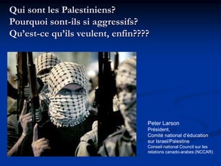 Qui sont les Palestiniens? 
Pourquoi sont-ils si aggressifs? 
Qu’est-ce qu’ils veulent, enfin???? 
Peter Larson 
Président, 
Comité national d’éducation 
sur Israel/Palestine 
Conseil national Council sur les 
relations canado-arabes (NCCAR) 
 