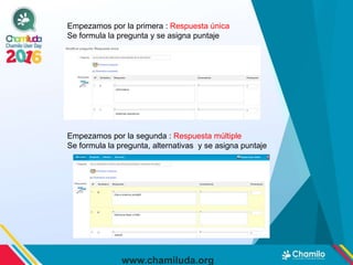 www.chamiluda.org
Empezamos por la primera : Respuesta única
Se formula la pregunta y se asigna puntaje
Empezamos por la segunda : Respuesta múltiple
Se formula la pregunta, alternativas y se asigna puntaje
 