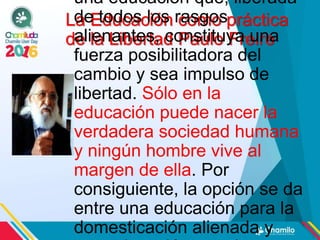 La Educación como práctica
de la Libertad Paulo Freire
una educación que, liberada
de todos los rasgos
alienantes, constituya una
fuerza posibilitadora del
cambio y sea impulso de
libertad. Sólo en la
educación puede nacer la
verdadera sociedad humana
y ningún hombre vive al
margen de ella. Por
consiguiente, la opción se da
entre una educación para la
domesticación alienada y
 