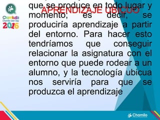 APRENDIZAJE UBICUO
que se produce en todo lugar y
momento; es decir, se
produciría aprendizaje a partir
del entorno. Para hacer esto
tendríamos que conseguir
relacionar la asignatura con el
entorno que puede rodear a un
alumno, y la tecnología ubicua
nos serviría para que se
produzca el aprendizaje
 