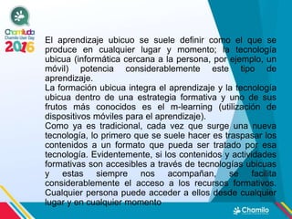 El aprendizaje ubicuo se suele definir como el que se
produce en cualquier lugar y momento; la tecnología
ubicua (informática cercana a la persona, por ejemplo, un
móvil) potencia considerablemente este tipo de
aprendizaje.
La formación ubicua integra el aprendizaje y la tecnología
ubicua dentro de una estrategia formativa y uno de sus
frutos más conocidos es el m-learning (utilización de
dispositivos móviles para el aprendizaje).
Como ya es tradicional, cada vez que surge una nueva
tecnología, lo primero que se suele hacer es traspasar los
contenidos a un formato que pueda ser tratado por esa
tecnología. Evidentemente, si los contenidos y actividades
formativas son accesibles a través de tecnologías ubicuas
y estas siempre nos acompañan, se facilita
considerablemente el acceso a los recursos formativos.
Cualquier persona puede acceder a ellos desde cualquier
lugar y en cualquier momento
 